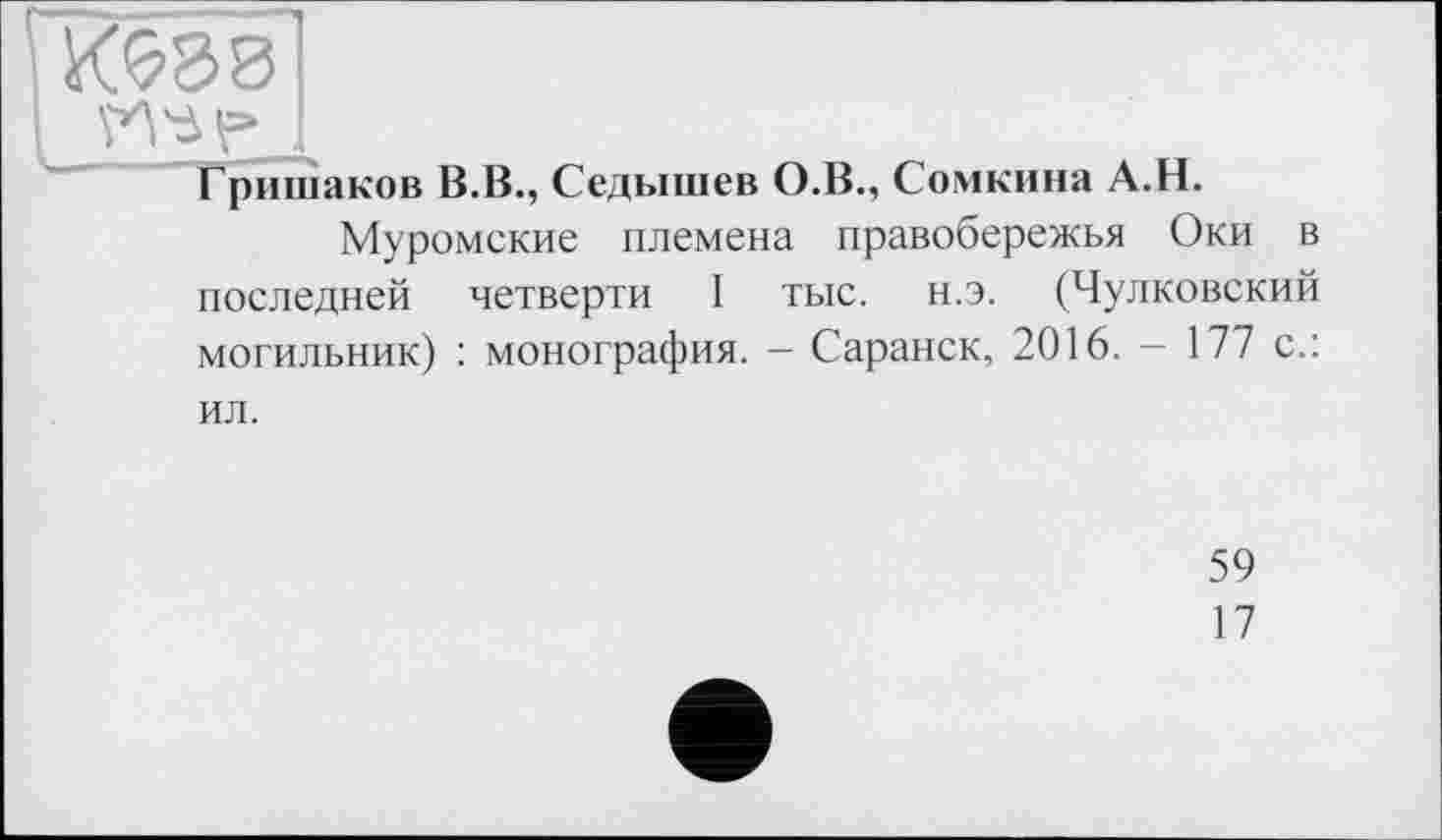 ﻿Was
Гришаков В.В., Седышев О.В., Сомкина А.Н.
Муромские племена правобережья Оки в последней четверти I тыс. н.э. (Чулковский могильник) : монография. — Саранск, 2016. - 177 с.: ил.
59
17